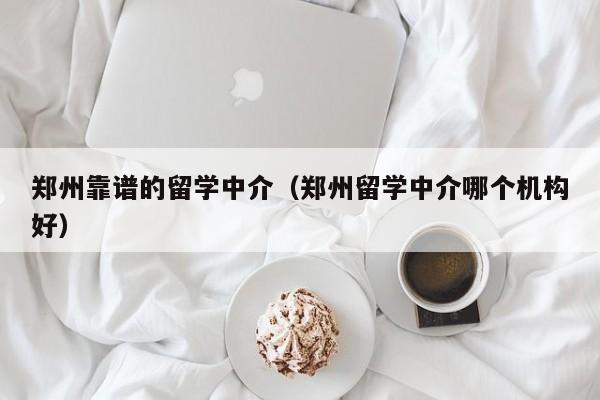 郑州靠谱的留学中介（郑州留学中介哪个机构好）