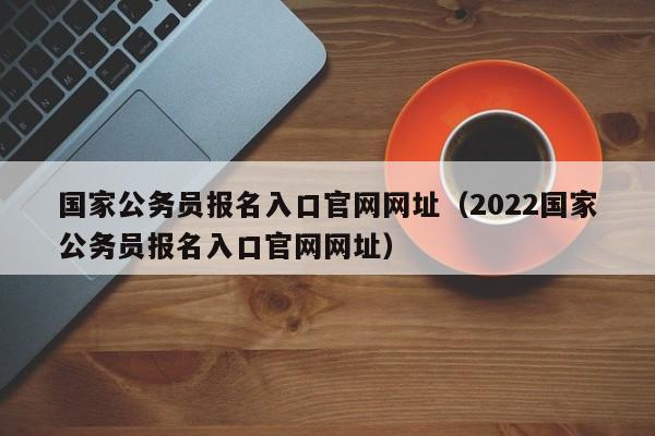 国家公务员报名入口官网网址（2022国家公务员报名入口官网网址）