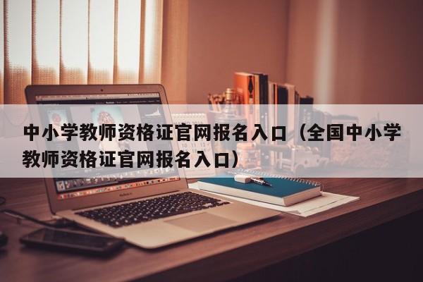 中小学教师资格证官网报名入口（全国中小学教师资格证官网报名入口）