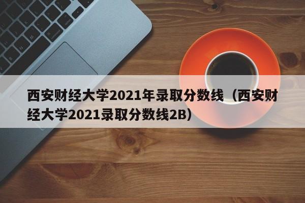 西安财经大学2021年录取分数线（西安财经大学2021录取分数线2B）