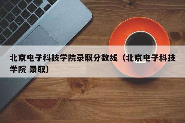 北京电子科技学院录取分数线（北京电子科技学院 录取）