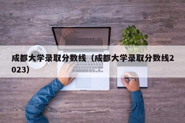 成都大学录取分数线（成都大学录取分数线2023）