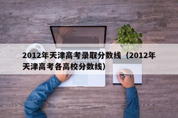 2012年天津高考录取分数线（2012年天津高考各高校分数线）