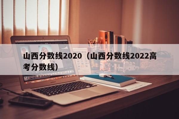 山西分数线2020（山西分数线2022高考分数线）