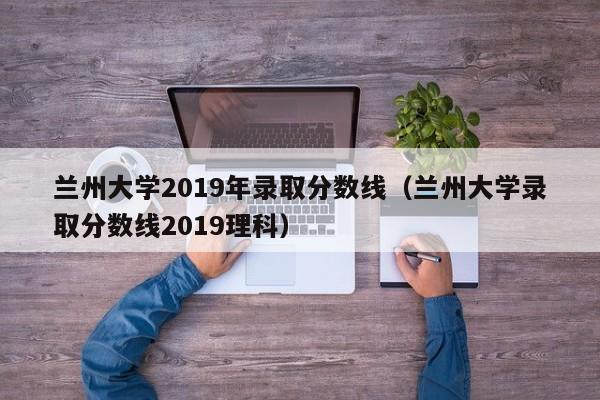 兰州大学2019年录取分数线（兰州大学录取分数线2019理科）