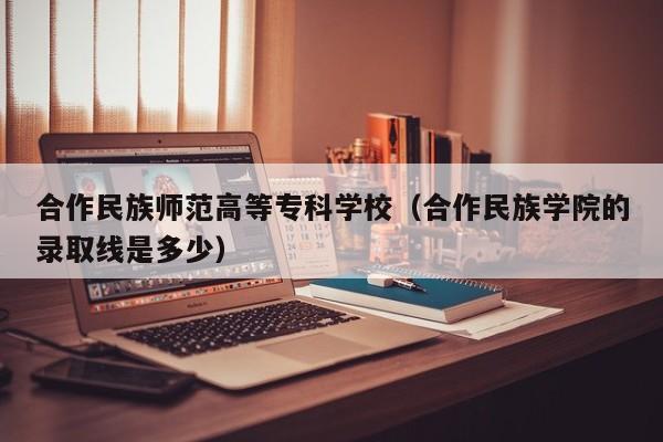 合作民族师范高等专科学校（合作民族学院的录取线是多少）