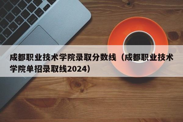 成都职业技术学院录取分数线（成都职业技术学院单招录取线2024）