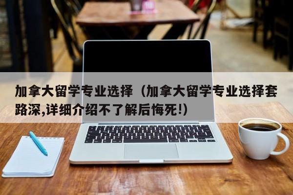 加拿大留学专业选择（加拿大留学专业选择套路深,详细介绍不了解后悔死!）