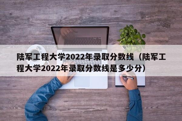 陆军工程大学2022年录取分数线（陆军工程大学2022年录取分数线是多少分）