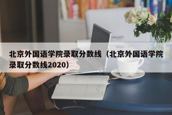 北京外国语学院录取分数线（北京外国语学院录取分数线2020）