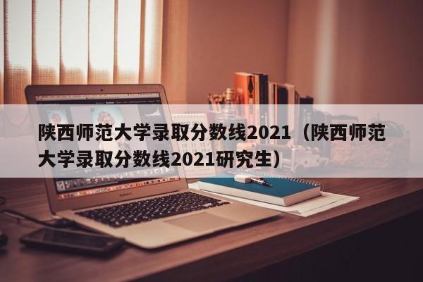 陕西师范大学录取分数线2021（陕西师范大学录取分数线2021研究生）