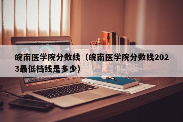 皖南医学院分数线（皖南医学院分数线2023最低档线是多少）