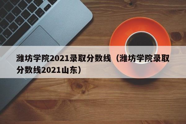 潍坊学院2021录取分数线（潍坊学院录取分数线2021山东）