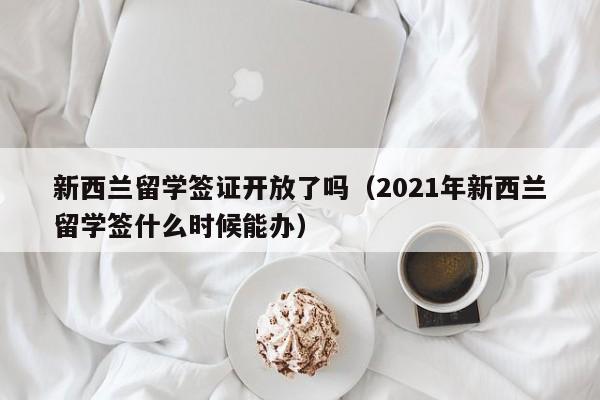 新西兰留学签证开放了吗（2021年新西兰留学签什么时候能办）