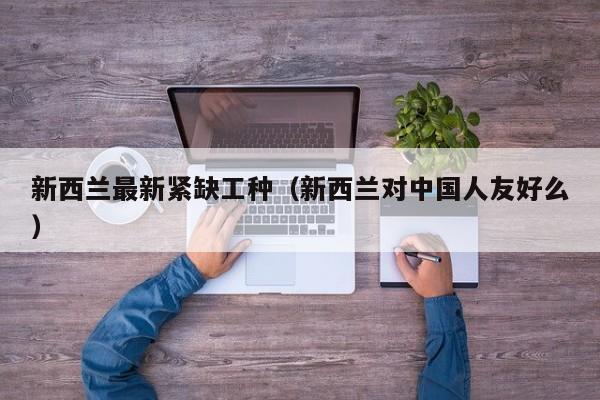 新西兰最新紧缺工种（新西兰对中国人友好么）