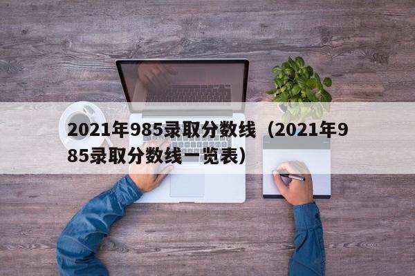 2021年985录取分数线（2021年985录取分数线一览表）