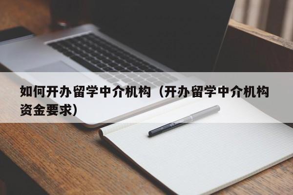 如何开办留学中介机构（开办留学中介机构 资金要求）