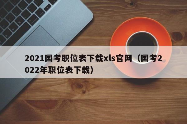 2021国考职位表下载xls官网（国考2022年职位表下载）