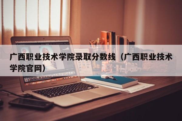 广西职业技术学院录取分数线（广西职业技术学院官网）