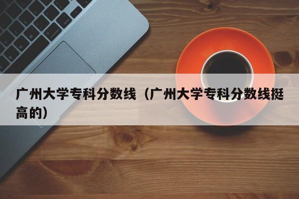 广州大学专科分数线（广州大学专科分数线挺高的）