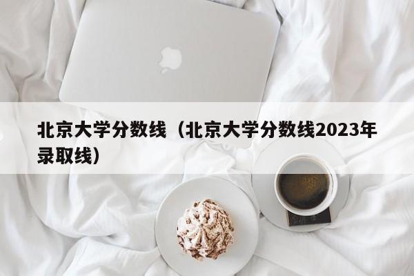 北京大学分数线（北京大学分数线2023年录取线）