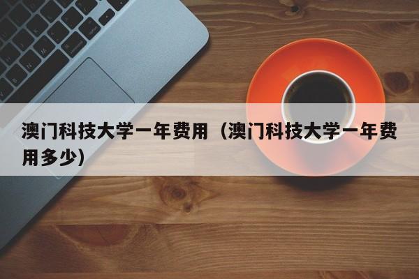 澳门科技大学一年费用（澳门科技大学一年费用多少）