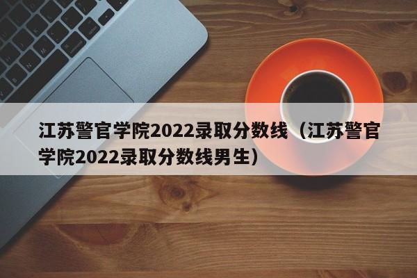 江苏警官学院2022录取分数线（江苏警官学院2022录取分数线男生）