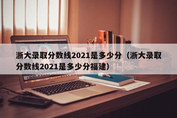 浙大录取分数线2021是多少分（浙大录取分数线2021是多少分福建）