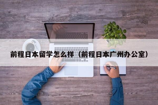 前程日本留学怎么样（前程日本广州办公室）