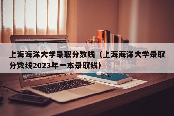 上海海洋大学录取分数线（上海海洋大学录取分数线2023年一本录取线）