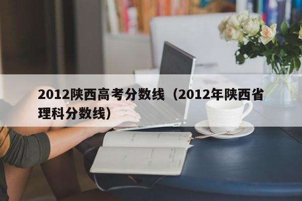 2012陕西高考分数线（2012年陕西省理科分数线）