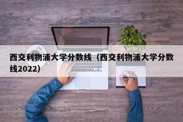 西交利物浦大学分数线（西交利物浦大学分数线2022）