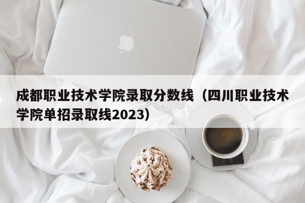 成都职业技术学院录取分数线（四川职业技术学院单招录取线2023）