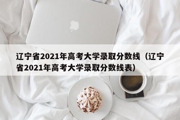 辽宁省2021年高考大学录取分数线（辽宁省2021年高考大学录取分数线表）