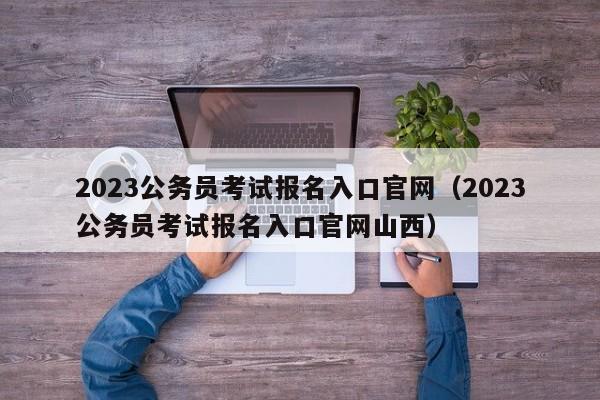 2023公务员考试报名入口官网（2023公务员考试报名入口官网山西）