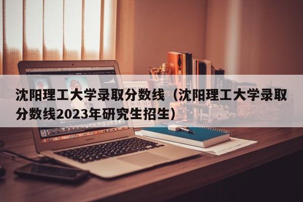 沈阳理工大学录取分数线（沈阳理工大学录取分数线2023年研究生招生）