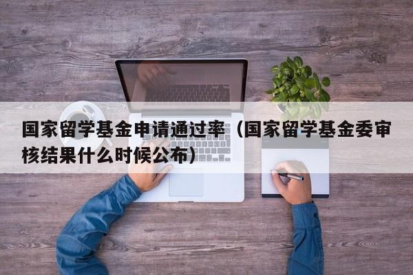 国家留学基金申请通过率（国家留学基金委审核结果什么时候公布）