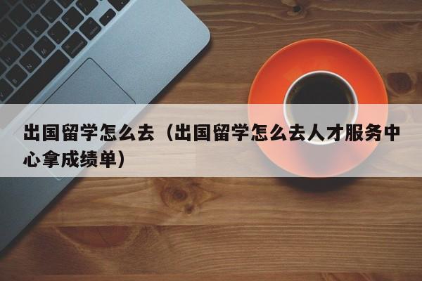 出国留学怎么去（出国留学怎么去人才服务中心拿成绩单）