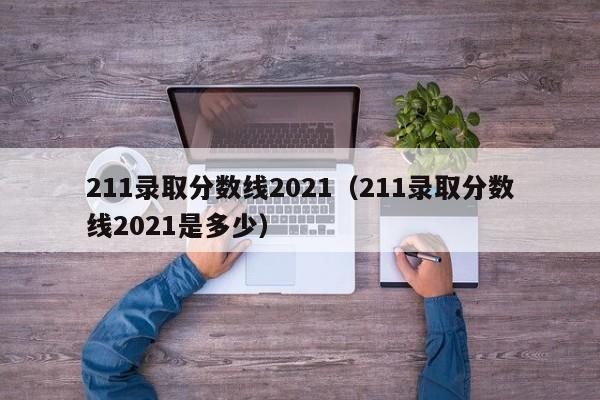 211录取分数线2021（211录取分数线2021是多少）