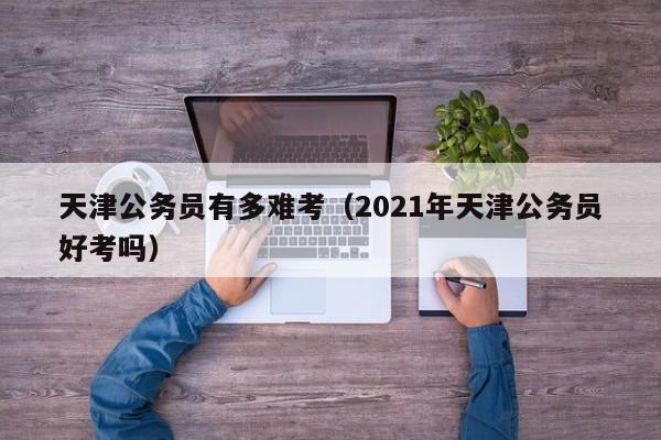 天津公务员有多难考（2021年天津公务员好考吗）