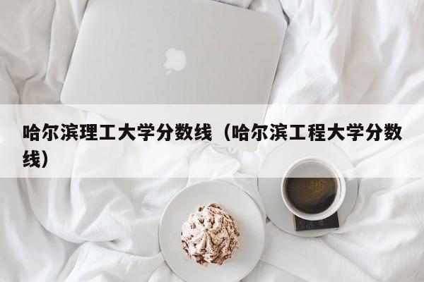 哈尔滨理工大学分数线（哈尔滨工程大学分数线）