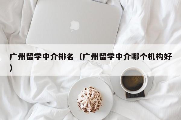 广州留学中介排名（广州留学中介哪个机构好）