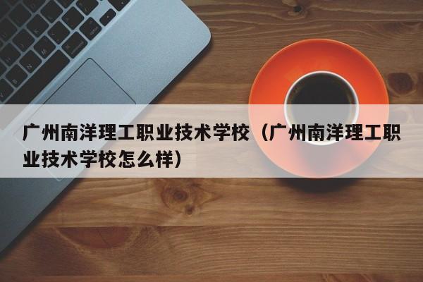 广州南洋理工职业技术学校（广州南洋理工职业技术学校怎么样）