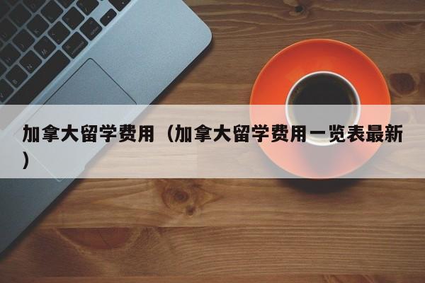 加拿大留学费用（加拿大留学费用一览表最新）