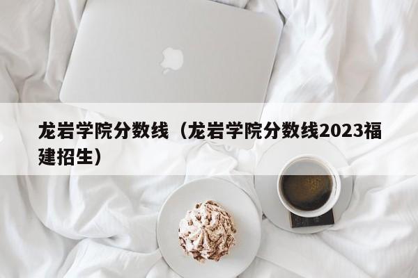 龙岩学院分数线（龙岩学院分数线2023福建招生）