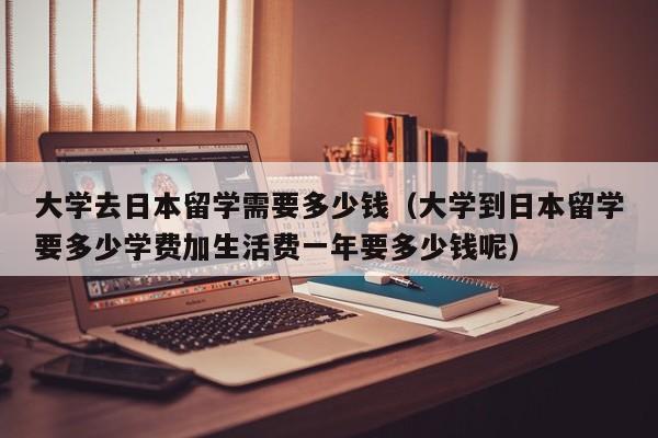 大学去日本留学需要多少钱（大学到日本留学要多少学费加生活费一年要多少钱呢）