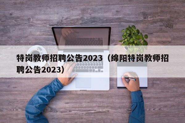 特岗教师招聘公告2023（绵阳特岗教师招聘公告2023）