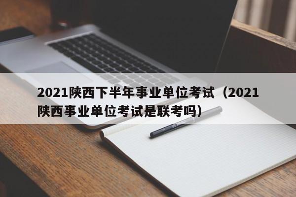 2021陕西下半年事业单位考试（2021陕西事业单位考试是联考吗）