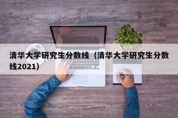 清华大学研究生分数线（清华大学研究生分数线2021）